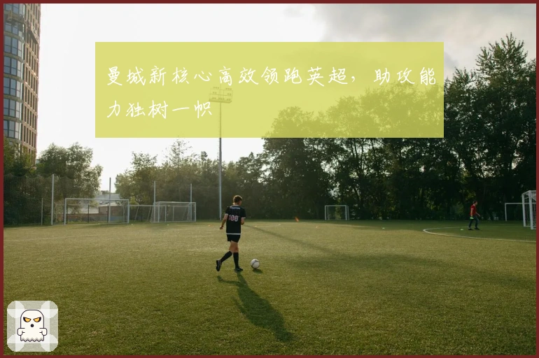 曼城新核心高效领跑英超，助攻能力独树一帜