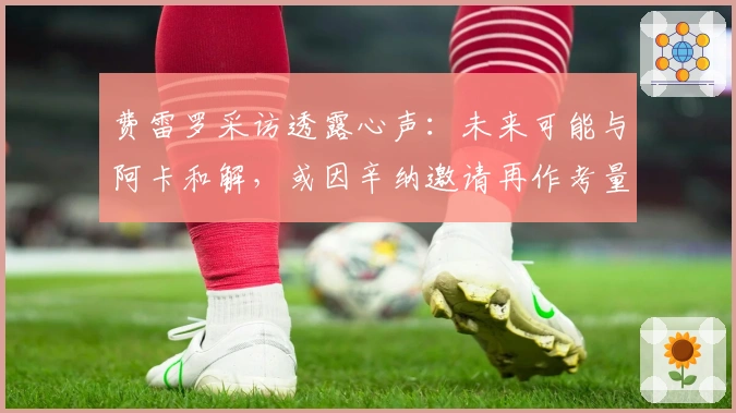 费雷罗采访透露心声：未来可能与阿卡和解，或因辛纳邀请再作考量