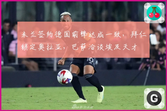 米兰签约德国前锋达成一致，拜仁锁定奥拉亚，巴萨洽谈埃及天才