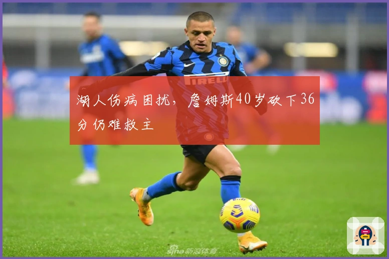 湖人伤病困扰，詹姆斯40岁砍下36分仍难救主