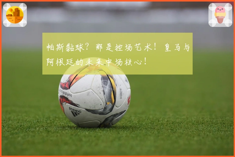 帕斯黏球？那是控场艺术！皇马与阿根廷的未来中场核心！