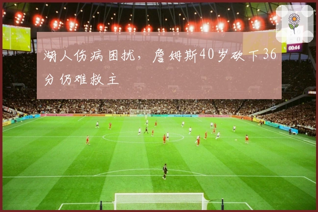 湖人伤病困扰，詹姆斯40岁砍下36分仍难救主