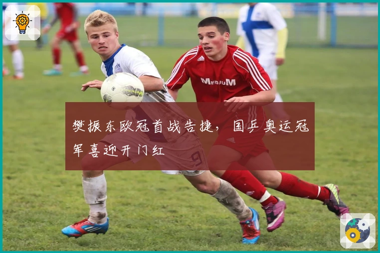 樊振东欧冠首战告捷，国乒奥运冠军喜迎开门红